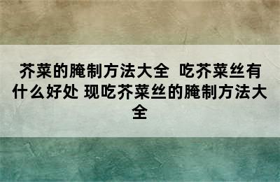 芥菜的腌制方法大全  吃芥菜丝有什么好处 现吃芥菜丝的腌制方法大全